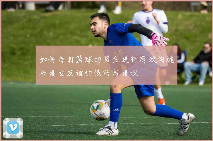 如何与打篮球的男生进行有效沟通和建立友谊的技巧与建议