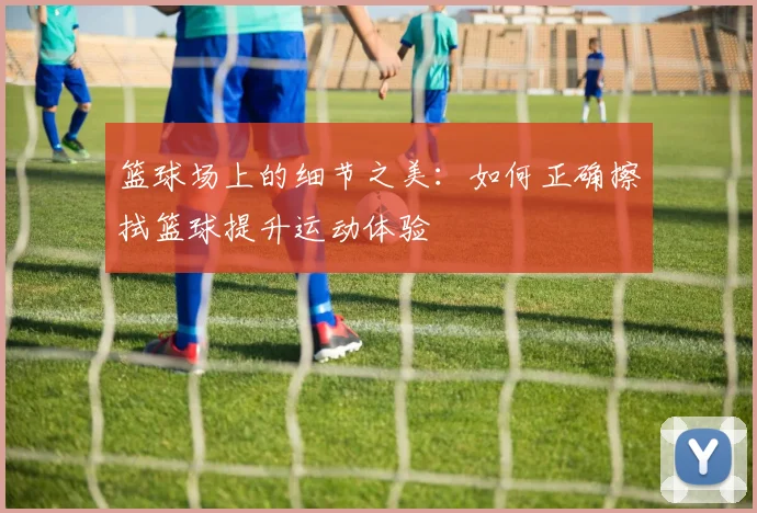 篮球场上的细节之美：如何正确擦拭篮球提升运动体验