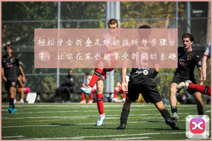 轻松学会折叠足球的技巧与步骤分享，让你在家也能享受折纸的乐趣