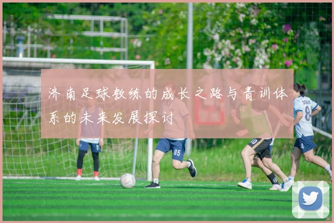 济南足球教练的成长之路与青训体系的未来发展探讨