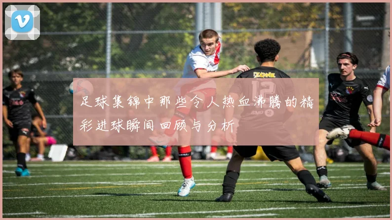 足球集锦中那些令人热血沸腾的精彩进球瞬间回顾与分析